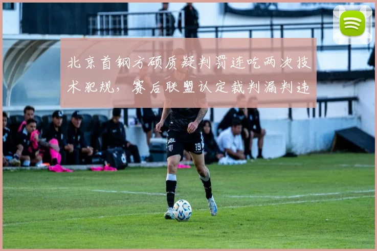 北京首钢方硕质疑判罚连吃两次技术犯规，赛后联盟认定裁判漏判违体犯规