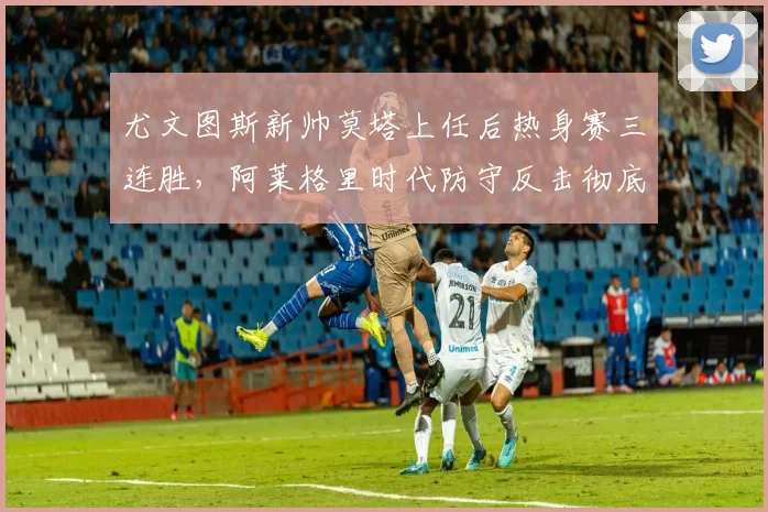 尤文图斯新帅莫塔上任后热身赛三连胜，阿莱格里时代防守反击彻底变革