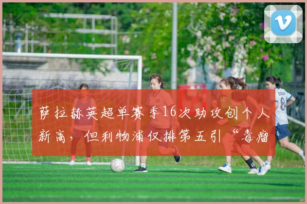 萨拉赫英超单赛季16次助攻创个人新高，但利物浦仅排第五引“毒瘤”数据论
