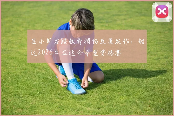 吕小军左膝软骨损伤反复发作，错过2026年亚运会举重资格赛