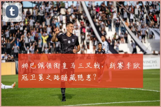 姆巴佩领衔皇马三叉戟，新赛季欧冠卫冕之路暗藏隐患？