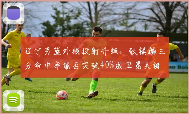 辽宁男篮外线投射升级，张镇麟三分命中率能否突破40%成卫冕关键