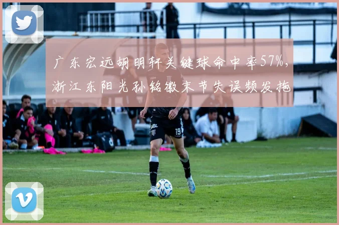 广东宏远胡明轩关键球命中率57%，浙江东阳光孙铭徽末节失误频发拖累球队