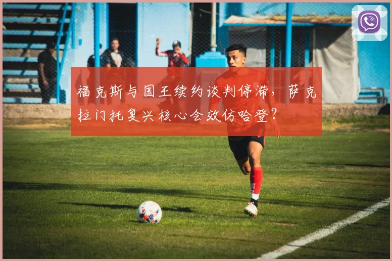 福克斯与国王续约谈判停滞，萨克拉门托复兴核心会效仿哈登？